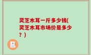 灵芝木耳一斤多少钱(灵芝木耳市场价是多少？)