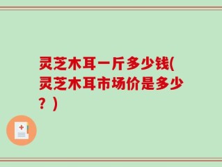 灵芝木耳一斤多少钱(灵芝木耳市场价是多少？)