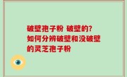 破壁孢子粉 破壁的？如何分辨破壁和没破壁的灵芝孢子粉