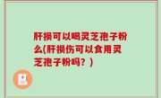 肝损可以喝灵芝孢子粉么(肝损伤可以食用灵芝孢子粉吗？)
