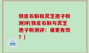 铁皮石斛和灵芝孢子粉测评(铁皮石斛与灵芝孢子粉测评：谁更有效？)