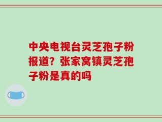 中央电视台灵芝孢子粉报道？张家窝镇灵芝孢子粉是真的吗