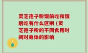 灵芝孢子粉饭前吃和饭后吃有什么区别 (灵芝孢子粉的不同食用时间对身体的影响
