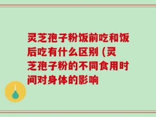 灵芝孢子粉饭前吃和饭后吃有什么区别 (灵芝孢子粉的不同食用时间对身体的影响
