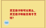 灵芝孢子粉可以煮么_灵芝孢子粉能否用于烹饪？
