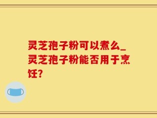 灵芝孢子粉可以煮么_灵芝孢子粉能否用于烹饪？