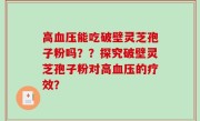 高血压能吃破壁灵芝孢子粉吗？？探究破壁灵芝孢子粉对高血压的疗效？