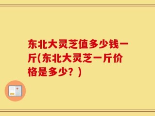 东北大灵芝值多少钱一斤(东北大灵芝一斤价格是多少？)