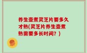 养生壶煮灵芝片要多久才熟(灵芝片养生壶煮熟需要多长时间？)