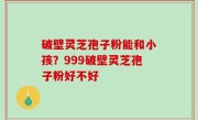 破壁灵芝孢子粉能和小孩？999破壁灵芝孢子粉好不好
