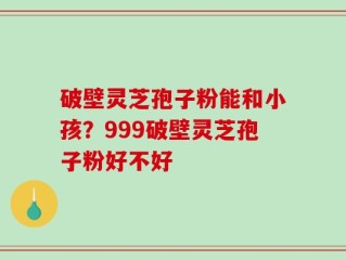 破壁灵芝孢子粉能和小孩？999破壁灵芝孢子粉好不好
