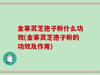 金寨灵芝孢子粉什么功效(金寨灵芝孢子粉的功效及作用)