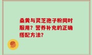 桑黄与灵芝孢子粉同时服用？营养补充的正确搭配方法？
