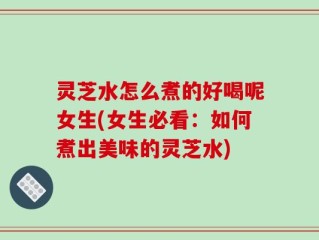 灵芝水怎么煮的好喝呢女生(女生必看：如何煮出美味的灵芝水)