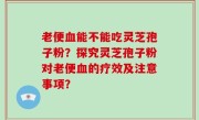 老便血能不能吃灵芝孢子粉？探究灵芝孢子粉对老便血的疗效及注意事项？