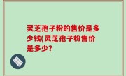 灵芝孢子粉的售价是多少钱(灵芝孢子粉售价是多少？