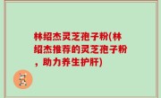 林绍杰灵芝孢子粉(林绍杰推荐的灵芝孢子粉，助力养生护肝)