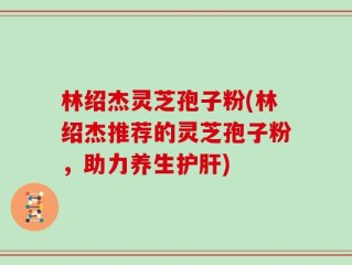 林绍杰灵芝孢子粉(林绍杰推荐的灵芝孢子粉，助力养生护肝)