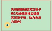 尖峰健康破壁灵芝孢子粉(尖峰健康推出破壁灵芝孢子粉，助力免疫力提升)
