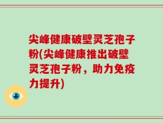 尖峰健康破壁灵芝孢子粉(尖峰健康推出破壁灵芝孢子粉，助力免疫力提升)