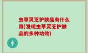 虫草灵芝护肤品有什么用(发现虫草灵芝护肤品的多种功效)