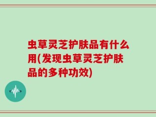 虫草灵芝护肤品有什么用(发现虫草灵芝护肤品的多种功效)