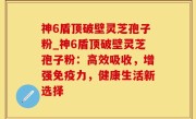 神6盾顶破壁灵芝孢子粉_神6盾顶破壁灵芝孢子粉：高效吸收，增强免疫力，健康生活新选择