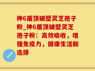 神6盾顶破壁灵芝孢子粉_神6盾顶破壁灵芝孢子粉：高效吸收，增强免疫力，健康生活新选择