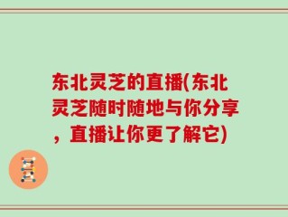 东北灵芝的直播(东北灵芝随时随地与你分享，直播让你更了解它)