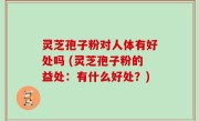灵芝孢子粉对人体有好处吗 (灵芝孢子粉的益处：有什么好处？)