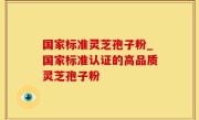 国家标准灵芝孢子粉_国家标准认证的高品质灵芝孢子粉