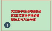 灵芝孢子粉如何破壁的区别(灵芝孢子粉的破壁技术与方法分析)