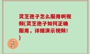 灵芝孢子怎么服用啊视频(灵芝孢子如何正确服用，详细演示视频！)