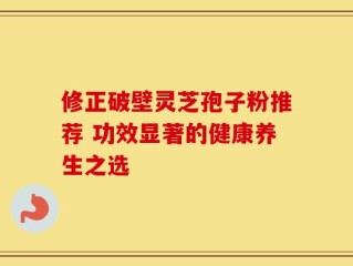 修正破壁灵芝孢子粉推荐 功效显著的健康养生之选