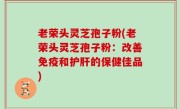老荣头灵芝孢子粉(老荣头灵芝孢子粉：改善免疫和护肝的保健佳品)