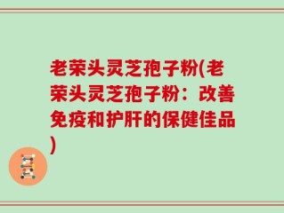 老荣头灵芝孢子粉(老荣头灵芝孢子粉：改善免疫和护肝的保健佳品)