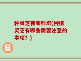 种灵芝有哪些坑(种植灵芝有哪些需要注意的事项？)