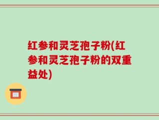 红参和灵芝孢子粉(红参和灵芝孢子粉的双重益处)