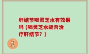 肝结节喝灵芝水有效果吗 (喝灵芝水能否治疗肝结节？)