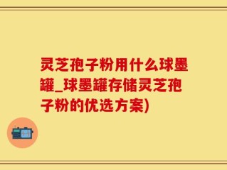 灵芝孢子粉用什么球墨罐_球墨罐存储灵芝孢子粉的优选方案)