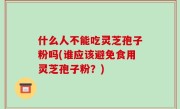 什么人不能吃灵芝孢子粉吗(谁应该避免食用灵芝孢子粉？)