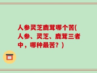 人参灵芝鹿茸哪个苦(人参、灵芝、鹿茸三者中，哪种最苦？)