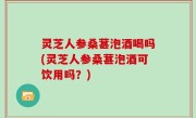 灵芝人参桑葚泡酒喝吗(灵芝人参桑葚泡酒可饮用吗？)