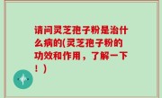 请问灵芝孢子粉是治什么病的(灵芝孢子粉的功效和作用，了解一下！)