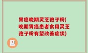 胃癌晚期灵芝孢子粉(晚期胃癌患者食用灵芝孢子粉有望改善症状)