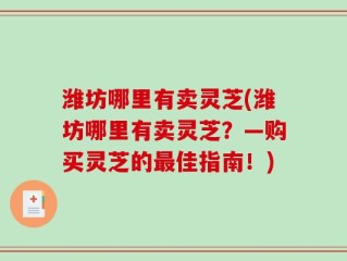 潍坊哪里有卖灵芝(潍坊哪里有卖灵芝？—购买灵芝的最佳指南！)