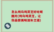 怎么炖乌鸡灵芝好吃呢图片(炖乌鸡灵芝，让你品尝美味滋补之道)