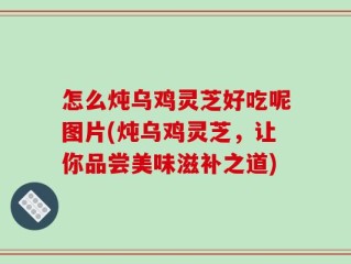 怎么炖乌鸡灵芝好吃呢图片(炖乌鸡灵芝，让你品尝美味滋补之道)