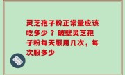 灵芝孢子粉正常量应该吃多少 ？破壁灵芝孢子粉每天服用几次，每次服多少