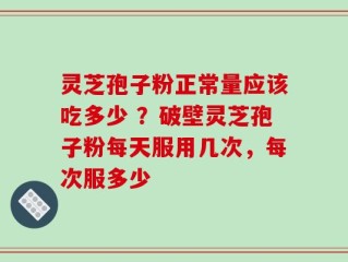 灵芝孢子粉正常量应该吃多少 ？破壁灵芝孢子粉每天服用几次，每次服多少